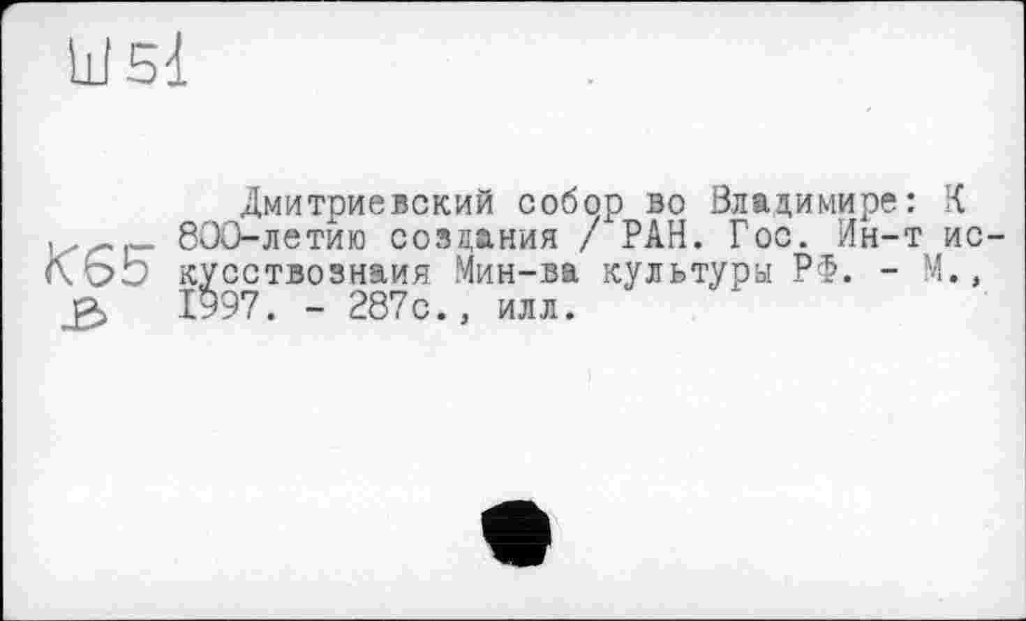 ﻿Ш51
Дмитриевский собор во Владимире: К 800-летию создания / РАН. Гос. Ин-т ис-кусствознаия Мин-ва культуры РФ. - М., 1997. - 287с., илл.